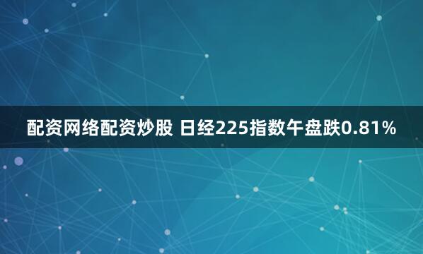 配资网络配资炒股 日经225指数午盘跌0.81%