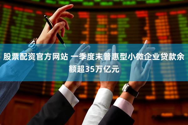 股票配资官方网站 一季度末普惠型小微企业贷款余额超35万亿元