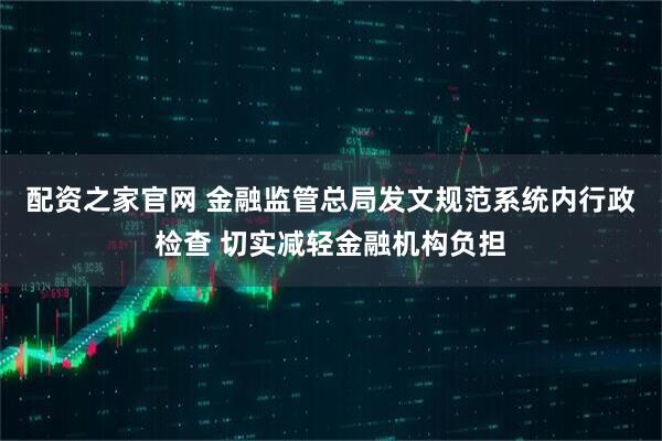 配资之家官网 金融监管总局发文规范系统内行政检查 切实减轻金融机构负担