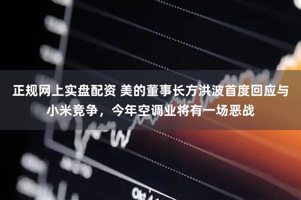 正规网上实盘配资 美的董事长方洪波首度回应与小米竞争，今年空调业将有一场恶战