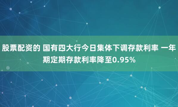 股票配资的 国有四大行今日集体下调存款利率 一年期定期存款利率降至0.95%