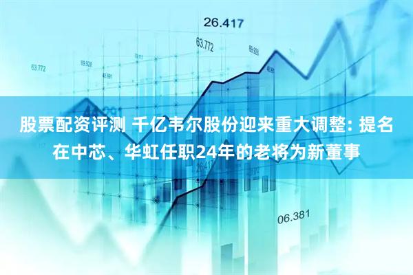 股票配资评测 千亿韦尔股份迎来重大调整: 提名在中芯、华虹任职24年的老将为新董事