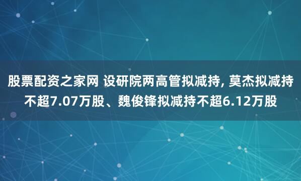 股票配资之家网 设研院两高管拟减持, 莫杰拟减持不超7.07万股、魏俊锋拟减持不超6.12万股