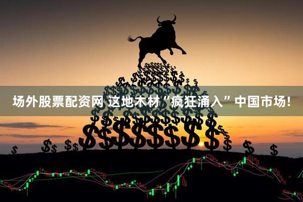 场外股票配资网 这地木材“疯狂涌入”中国市场!