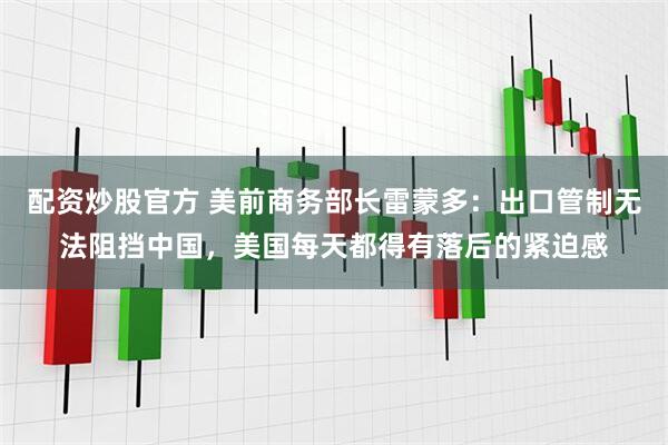 配资炒股官方 美前商务部长雷蒙多：出口管制无法阻挡中国，美国每天都得有落后的紧迫感