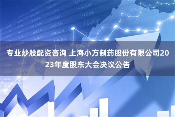 专业炒股配资咨询 上海小方制药股份有限公司2023年度股东大会决议公告