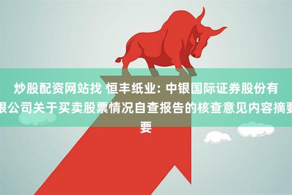 炒股配资网站找 恒丰纸业: 中银国际证券股份有限公司关于买卖股票情况自查报告的核查意见内容摘要