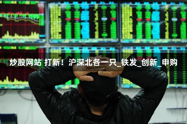 炒股网站 打新！沪深北各一只_铁发_创新_申购