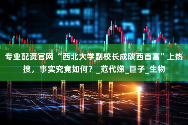 专业配资官网 “西北大学副校长成陕西首富”上热搜，事实究竟如何？_范代娣_巨子_生物
