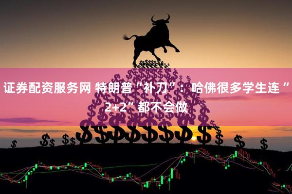 证券配资服务网 特朗普“补刀”：哈佛很多学生连“2+2”都不会做