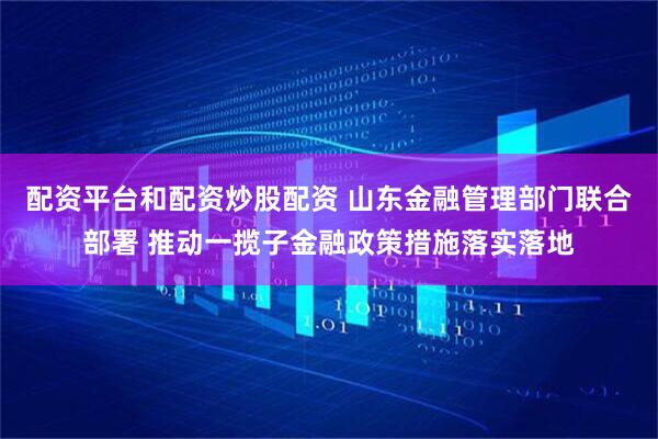 配资平台和配资炒股配资 山东金融管理部门联合部署 推动一揽子金融政策措施落实落地