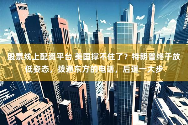 股票线上配资平台 美国撑不住了？特朗普终于放低姿态，拨通东方的电话，后退一大步