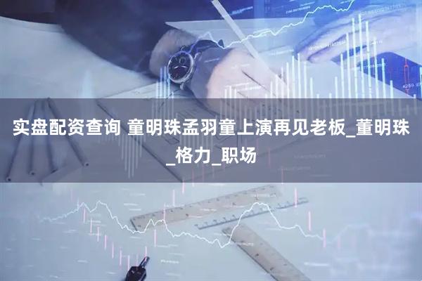 实盘配资查询 童明珠孟羽童上演再见老板_董明珠_格力_职场