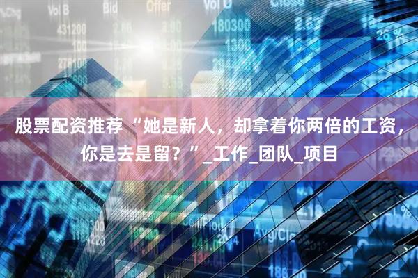 股票配资推荐 “她是新人，却拿着你两倍的工资，你是去是留？”_工作_团队_项目