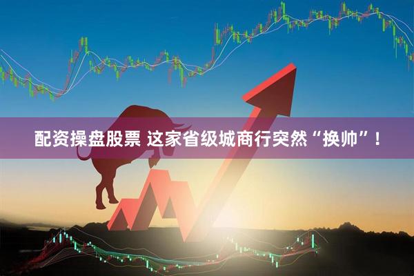 配资操盘股票 这家省级城商行突然“换帅”！