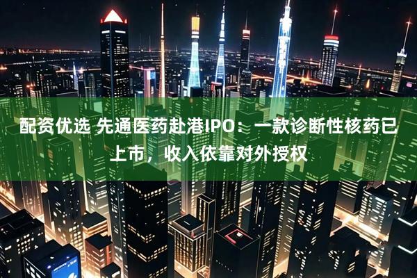 配资优选 先通医药赴港IPO：一款诊断性核药已上市，收入依靠对外授权