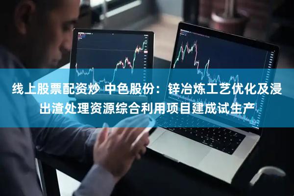 线上股票配资炒 中色股份：锌冶炼工艺优化及浸出渣处理资源综合利用项目建成试生产