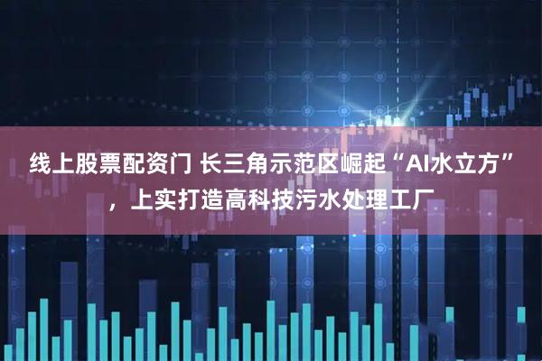 线上股票配资门 长三角示范区崛起“AI水立方”，上实打造高科技污水处理工厂
