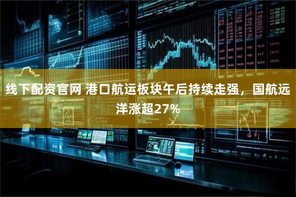线下配资官网 港口航运板块午后持续走强，国航远洋涨超27%