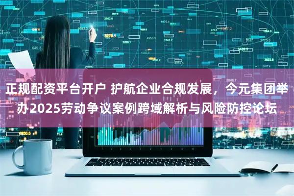 正规配资平台开户 护航企业合规发展，今元集团举办2025劳动争议案例跨域解析与风险防控论坛