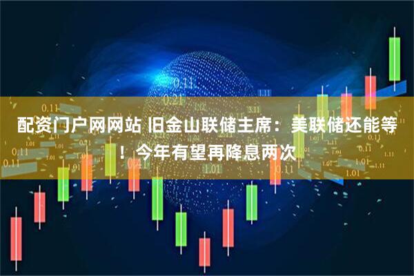 配资门户网网站 旧金山联储主席：美联储还能等！今年有望再降息两次
