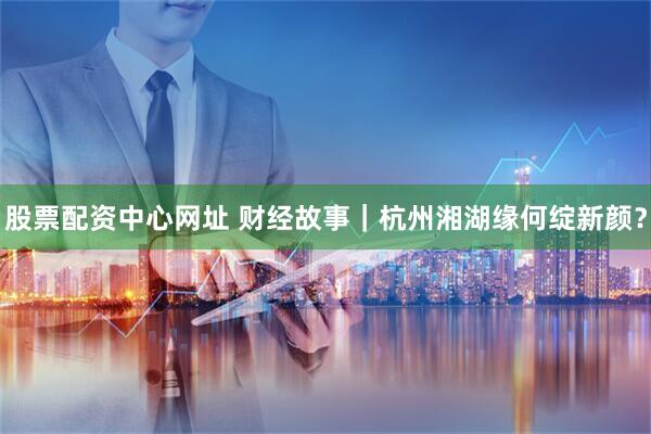 股票配资中心网址 财经故事｜杭州湘湖缘何绽新颜？