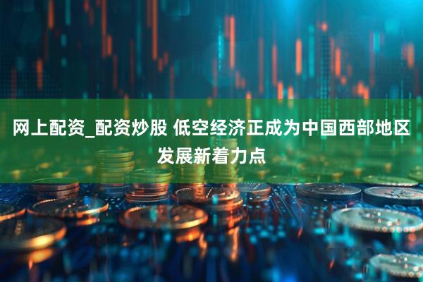 网上配资_配资炒股 低空经济正成为中国西部地区发展新着力点
