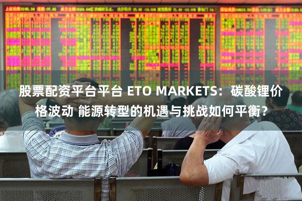 股票配资平台平台 ETO MARKETS：碳酸锂价格波动 能源转型的机遇与挑战如何平衡？