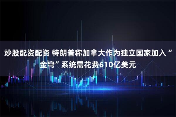 炒股配资配资 特朗普称加拿大作为独立国家加入“金穹”系统需花费610亿美元