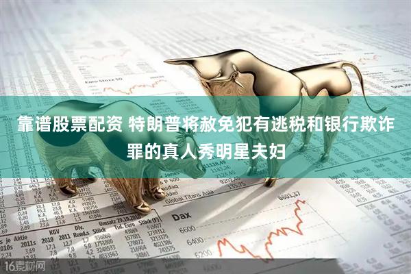 靠谱股票配资 特朗普将赦免犯有逃税和银行欺诈罪的真人秀明星夫妇