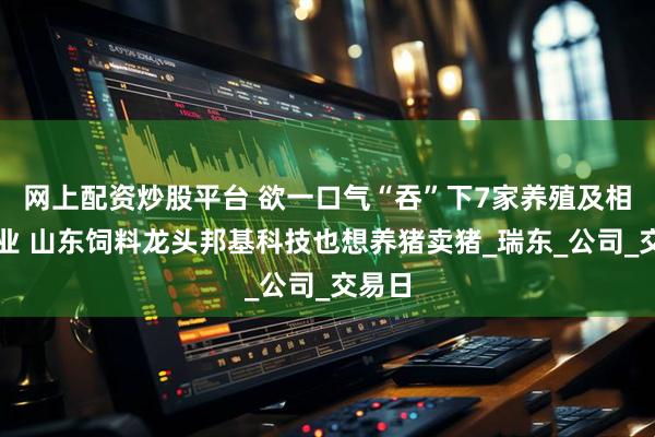 网上配资炒股平台 欲一口气“吞”下7家养殖及相关企业 山东饲料龙头邦基科技也想养猪卖猪_瑞东_公司_交易日