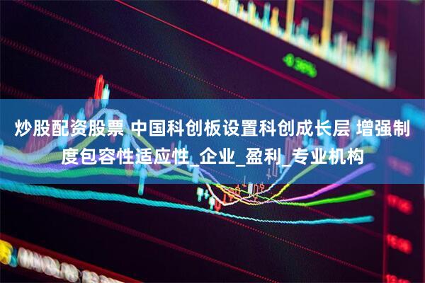 炒股配资股票 中国科创板设置科创成长层 增强制度包容性适应性_企业_盈利_专业机构
