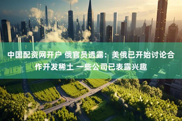 中国配资网开户 俄官员透露：美俄已开始讨论合作开发稀土 一些公司已表露兴趣