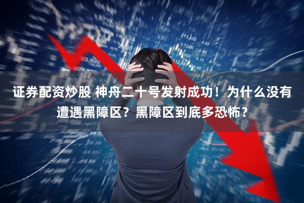 证券配资炒股 神舟二十号发射成功！为什么没有遭遇黑障区？黑障区到底多恐怖？