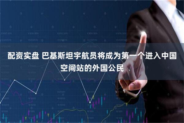 配资实盘 巴基斯坦宇航员将成为第一个进入中国空间站的外国公民