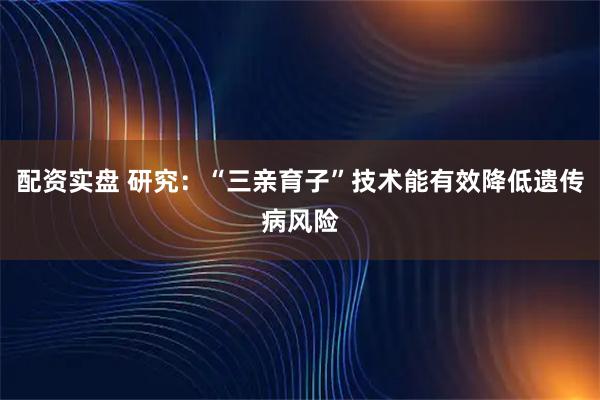 配资实盘 研究：“三亲育子”技术能有效降低遗传病风险