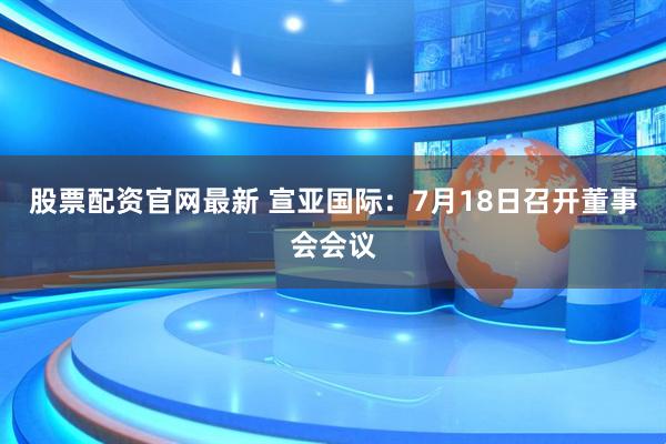 股票配资官网最新 宣亚国际：7月18日召开董事会会议