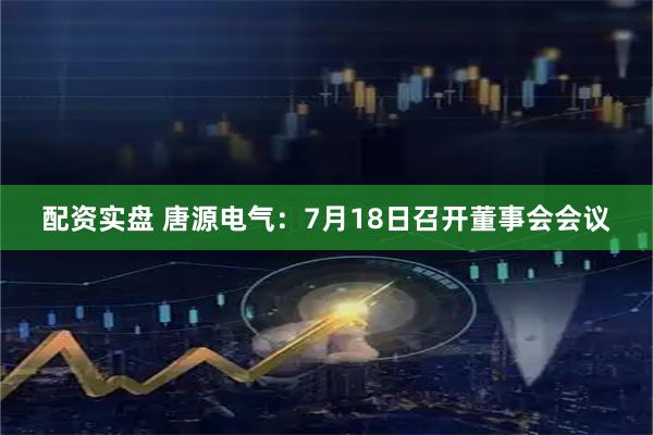 配资实盘 唐源电气：7月18日召开董事会会议