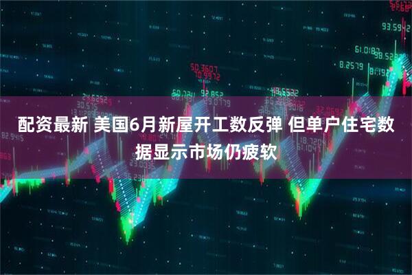 配资最新 美国6月新屋开工数反弹 但单户住宅数据显示市场仍疲软