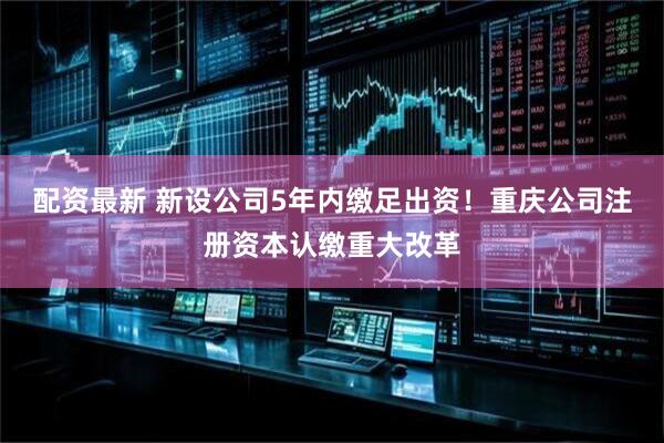 配资最新 新设公司5年内缴足出资！重庆公司注册资本认缴重大改革