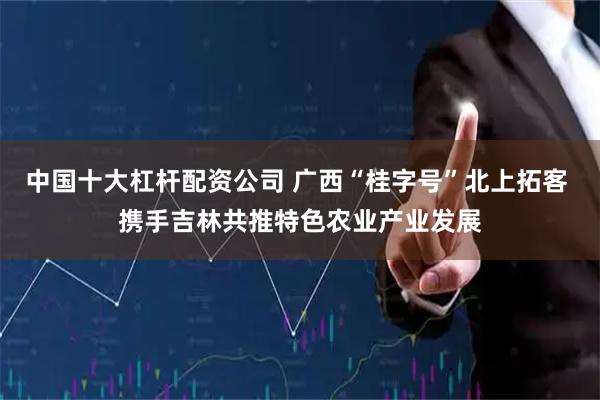 中国十大杠杆配资公司 广西“桂字号”北上拓客 携手吉林共推特色农业产业发展