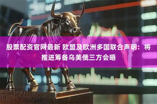 股票配资官网最新 欧盟及欧洲多国联合声明：将推进筹备乌美俄三方会晤