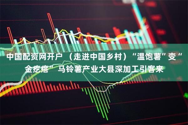中国配资网开户 （走进中国乡村）“温饱薯”变“金疙瘩” 马铃薯产业大县深加工引客来