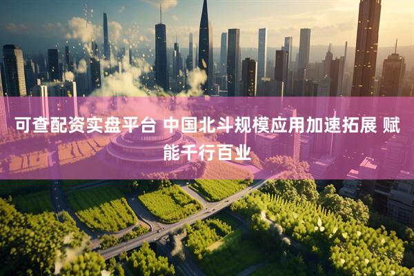 可查配资实盘平台 中国北斗规模应用加速拓展 赋能千行百业