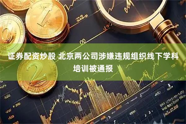 证券配资炒股 北京两公司涉嫌违规组织线下学科培训被通报