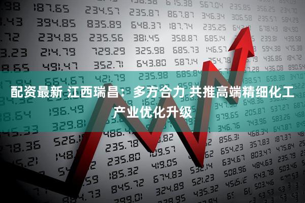配资最新 江西瑞昌：多方合力 共推高端精细化工产业优化升级